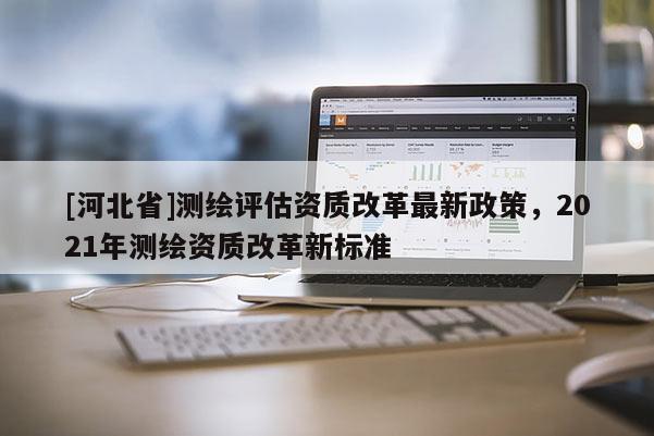 [河北省]測繪評估資質(zhì)改革最新政策，2021年測繪資質(zhì)改革新標(biāo)準(zhǔn)