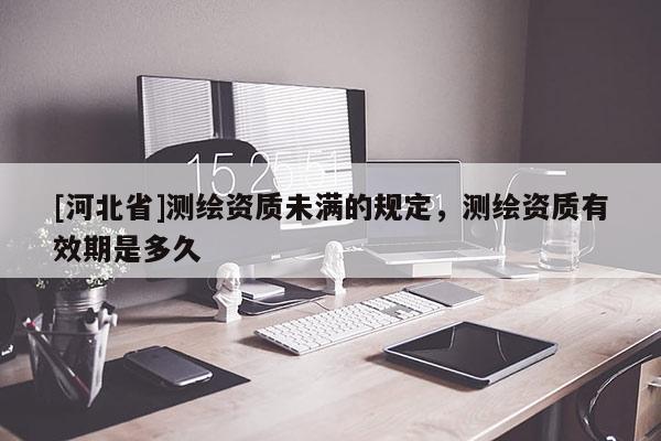 [河北省]測繪資質(zhì)未滿的規(guī)定，測繪資質(zhì)有效期是多久