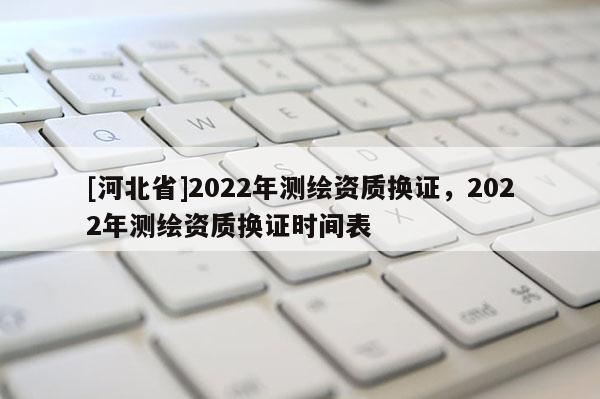 [河北省]2022年測繪資質(zhì)換證，2022年測繪資質(zhì)換證時間表
