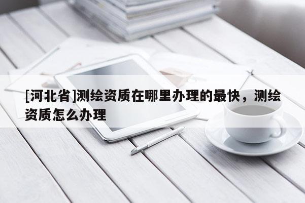 [河北省]測繪資質(zhì)在哪里辦理的最快，測繪資質(zhì)怎么辦理