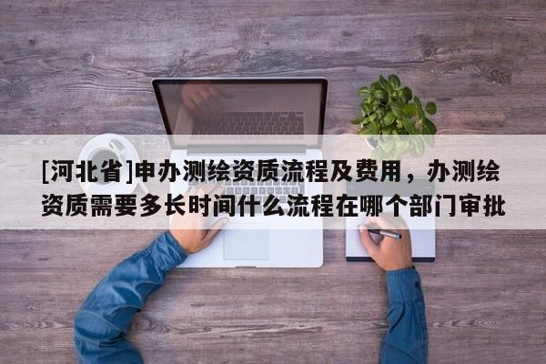 [河北省]申辦測繪資質流程及費用，辦測繪資質需要多長時間什么流程在哪個部門審批