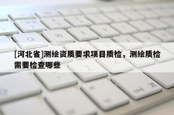 [河北省]測繪資質要求項目質檢，測繪質檢需要檢查哪些