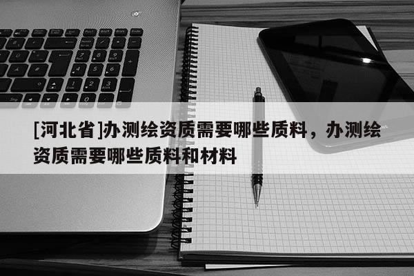 [河北省]辦測繪資質(zhì)需要哪些質(zhì)料，辦測繪資質(zhì)需要哪些質(zhì)料和材料