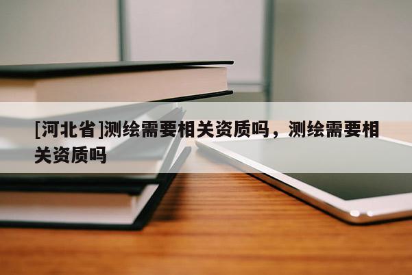 [河北省]測(cè)繪需要相關(guān)資質(zhì)嗎，測(cè)繪需要相關(guān)資質(zhì)嗎