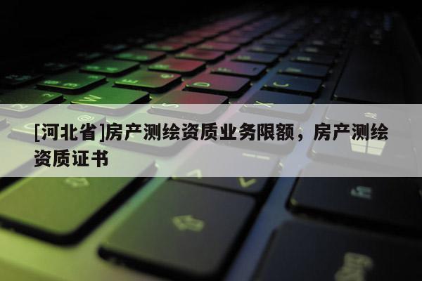 [河北省]房產(chǎn)測(cè)繪資質(zhì)業(yè)務(wù)限額，房產(chǎn)測(cè)繪資質(zhì)證書