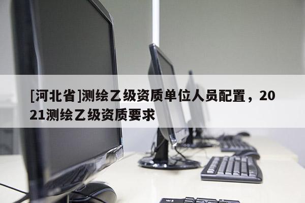 [河北省]測(cè)繪乙級(jí)資質(zhì)單位人員配置，2021測(cè)繪乙級(jí)資質(zhì)要求