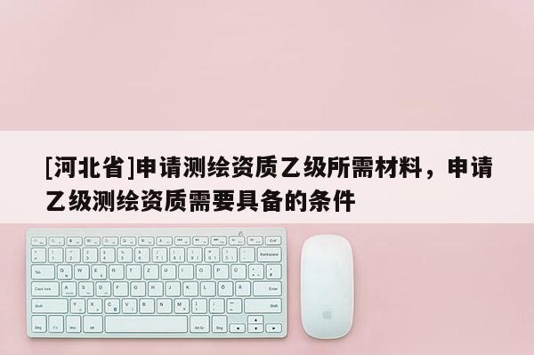 [河北省]申請測繪資質(zhì)乙級所需材料，申請乙級測繪資質(zhì)需要具備的條件
