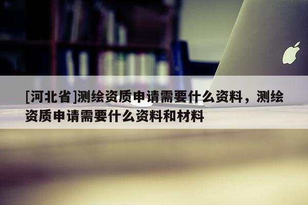 [河北省]測(cè)繪資質(zhì)申請(qǐng)需要什么資料，測(cè)繪資質(zhì)申請(qǐng)需要什么資料和材料