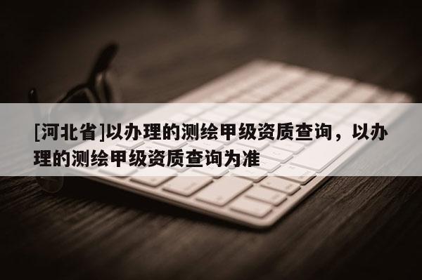 [河北省]以辦理的測(cè)繪甲級(jí)資質(zhì)查詢，以辦理的測(cè)繪甲級(jí)資質(zhì)查詢?yōu)闇?zhǔn)
