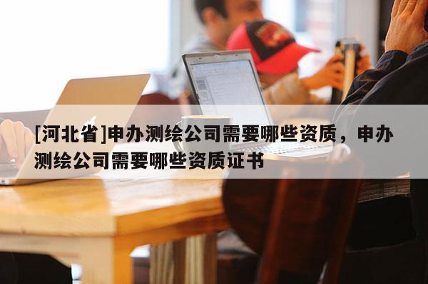 [河北省]申辦測繪公司需要哪些資質(zhì)，申辦測繪公司需要哪些資質(zhì)證書