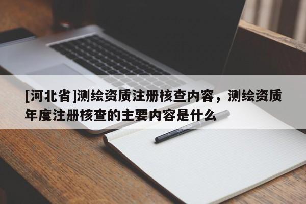 [河北省]測繪資質(zhì)注冊核查內(nèi)容，測繪資質(zhì)年度注冊核查的主要內(nèi)容是什么