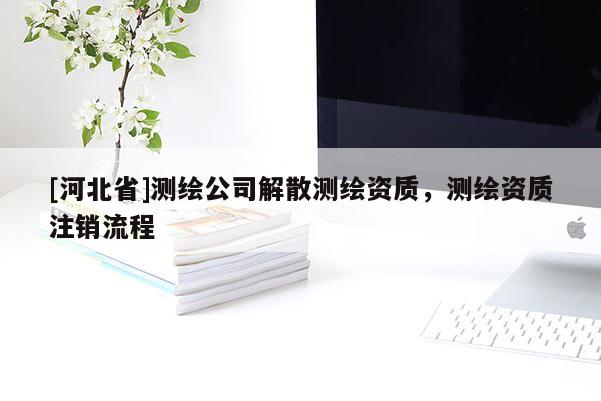 [河北省]測繪公司解散測繪資質(zhì)，測繪資質(zhì)注銷流程