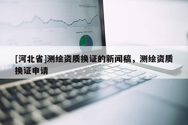 [河北省]測(cè)繪資質(zhì)換證的新聞稿，測(cè)繪資質(zhì)換證申請(qǐng)