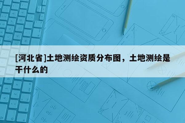[河北省]土地測(cè)繪資質(zhì)分布圖，土地測(cè)繪是干什么的