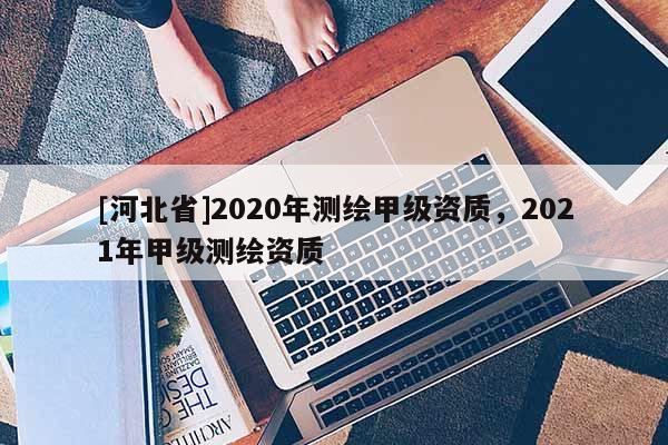 [河北省]2020年測(cè)繪甲級(jí)資質(zhì)，2021年甲級(jí)測(cè)繪資質(zhì)