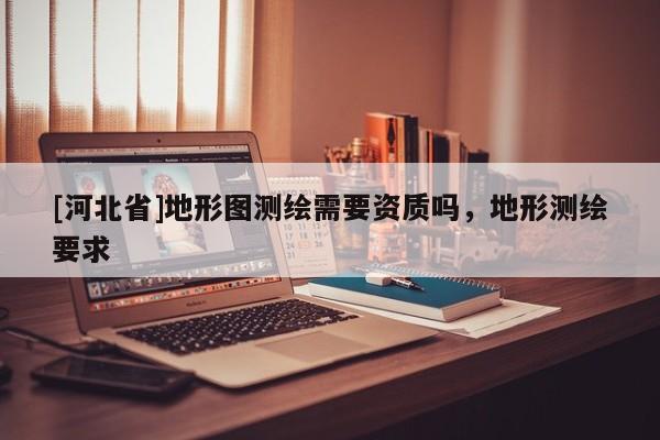 [河北省]地形圖測繪需要資質(zhì)嗎，地形測繪要求