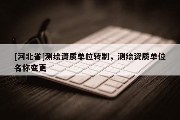 [河北省]測繪資質(zhì)單位轉(zhuǎn)制，測繪資質(zhì)單位名稱變更