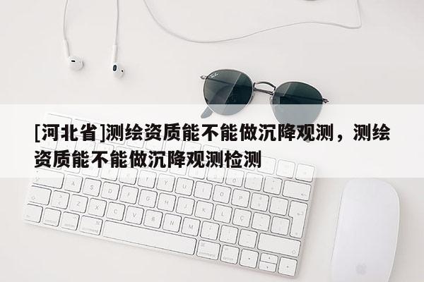 [河北省]測繪資質(zhì)能不能做沉降觀測，測繪資質(zhì)能不能做沉降觀測檢測