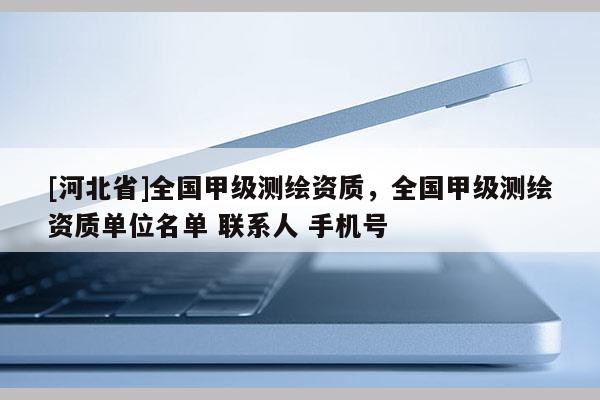 [河北省]全國(guó)甲級(jí)測(cè)繪資質(zhì)，全國(guó)甲級(jí)測(cè)繪資質(zhì)單位名單 聯(lián)系人 手機(jī)號(hào)