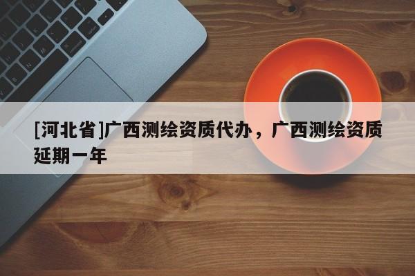 [河北省]廣西測(cè)繪資質(zhì)代辦，廣西測(cè)繪資質(zhì)延期一年