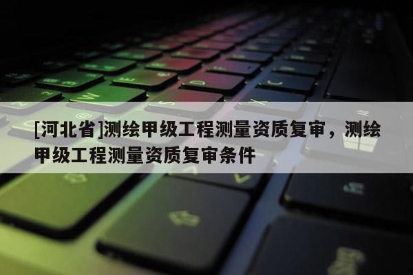 [河北省]測繪甲級工程測量資質(zhì)復(fù)審，測繪甲級工程測量資質(zhì)復(fù)審條件