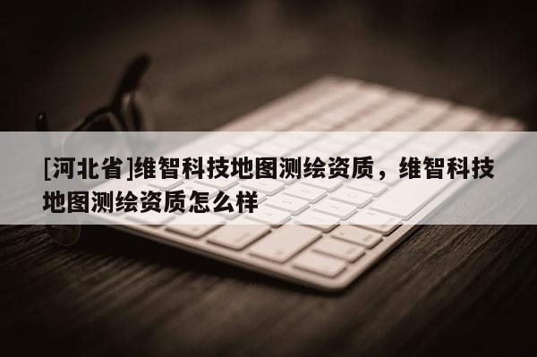 [河北省]維智科技地圖測(cè)繪資質(zhì)，維智科技地圖測(cè)繪資質(zhì)怎么樣