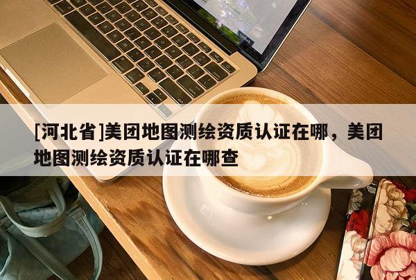[河北省]美團(tuán)地圖測(cè)繪資質(zhì)認(rèn)證在哪，美團(tuán)地圖測(cè)繪資質(zhì)認(rèn)證在哪查