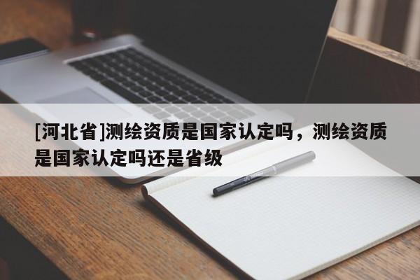 [河北省]測繪資質(zhì)是國家認(rèn)定嗎，測繪資質(zhì)是國家認(rèn)定嗎還是省級