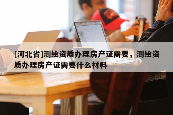 [河北省]測(cè)繪資質(zhì)辦理房產(chǎn)證需要，測(cè)繪資質(zhì)辦理房產(chǎn)證需要什么材料