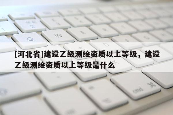 [河北省]建設(shè)乙級測繪資質(zhì)以上等級，建設(shè)乙級測繪資質(zhì)以上等級是什么
