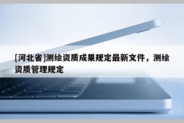 [河北省]測繪資質(zhì)成果規(guī)定最新文件，測繪資質(zhì)管理規(guī)定