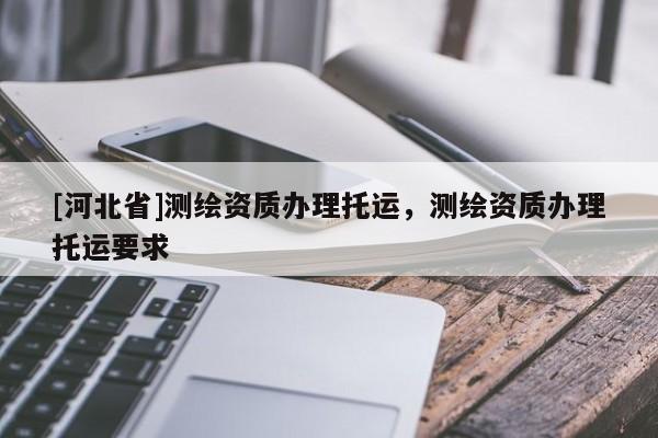 [河北省]測(cè)繪資質(zhì)辦理托運(yùn)，測(cè)繪資質(zhì)辦理托運(yùn)要求