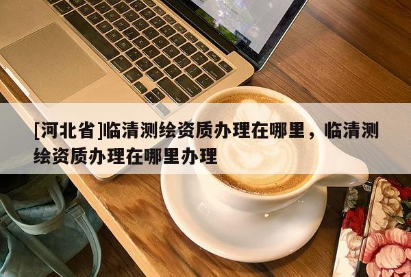 [河北省]臨清測繪資質辦理在哪里，臨清測繪資質辦理在哪里辦理