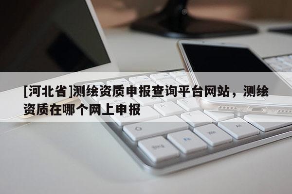 [河北省]測(cè)繪資質(zhì)申報(bào)查詢平臺(tái)網(wǎng)站，測(cè)繪資質(zhì)在哪個(gè)網(wǎng)上申報(bào)