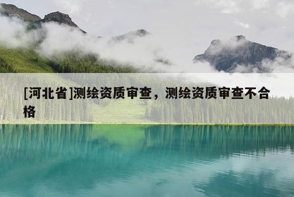 [河北省]測繪資質(zhì)審查，測繪資質(zhì)審查不合格