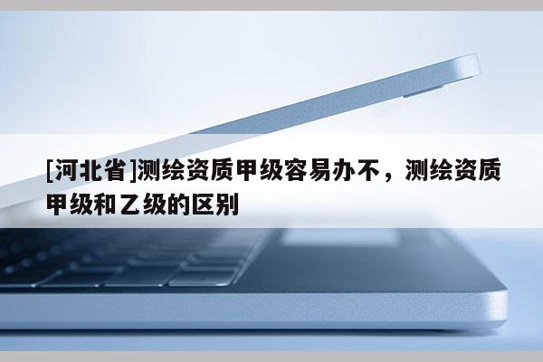 [河北省]測繪資質(zhì)甲級容易辦不，測繪資質(zhì)甲級和乙級的區(qū)別
