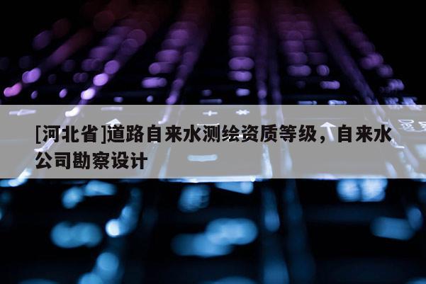 [河北省]道路自來水測繪資質(zhì)等級(jí)，自來水公司勘察設(shè)計(jì)