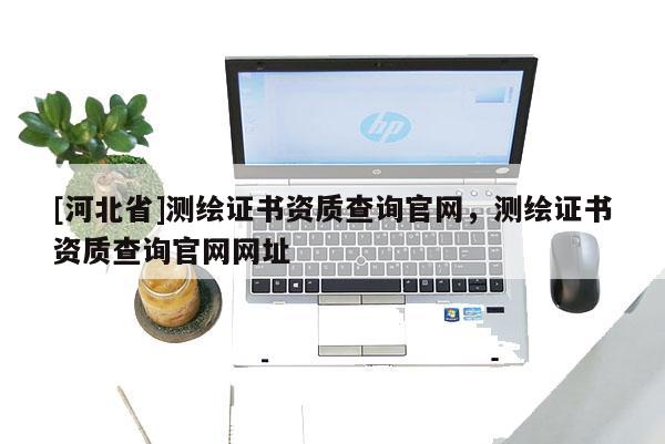 [河北省]測繪證書資質(zhì)查詢官網(wǎng)，測繪證書資質(zhì)查詢官網(wǎng)網(wǎng)址