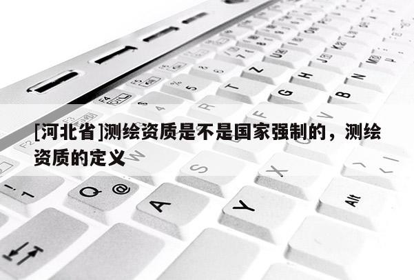 [河北省]測(cè)繪資質(zhì)是不是國(guó)家強(qiáng)制的，測(cè)繪資質(zhì)的定義