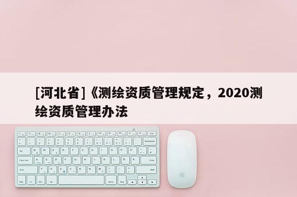 [河北省]《測(cè)繪資質(zhì)管理規(guī)定，2020測(cè)繪資質(zhì)管理辦法