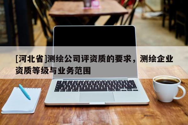 [河北省]測(cè)繪公司評(píng)資質(zhì)的要求，測(cè)繪企業(yè)資質(zhì)等級(jí)與業(yè)務(wù)范圍