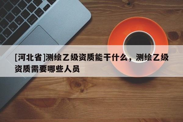 [河北省]測繪乙級資質(zhì)能干什么，測繪乙級資質(zhì)需要哪些人員