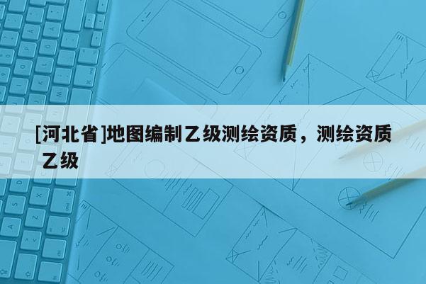 [河北省]地圖編制乙級測繪資質(zhì)，測繪資質(zhì) 乙級