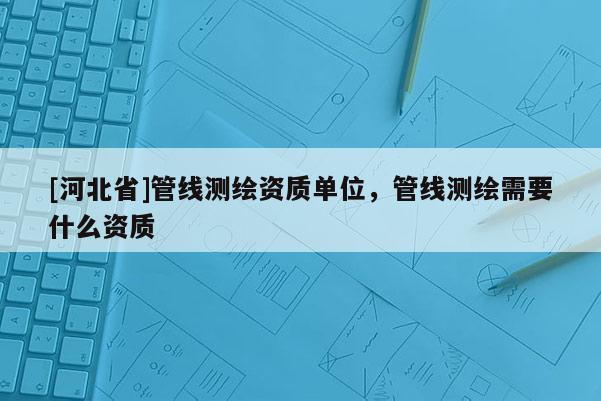 [河北省]管線測(cè)繪資質(zhì)單位，管線測(cè)繪需要什么資質(zhì)