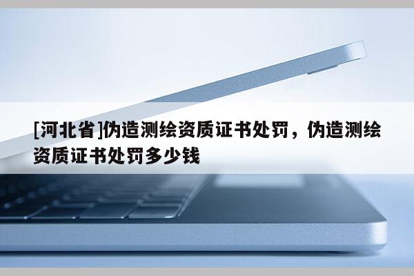 [河北省]偽造測繪資質(zhì)證書處罰，偽造測繪資質(zhì)證書處罰多少錢