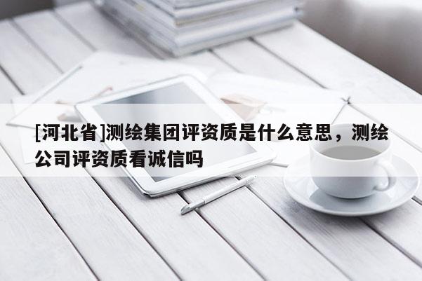 [河北省]測繪集團(tuán)評資質(zhì)是什么意思，測繪公司評資質(zhì)看誠信嗎