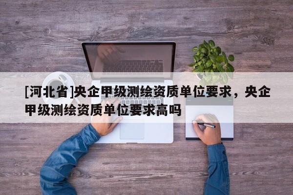 [河北省]央企甲級測繪資質(zhì)單位要求，央企甲級測繪資質(zhì)單位要求高嗎
