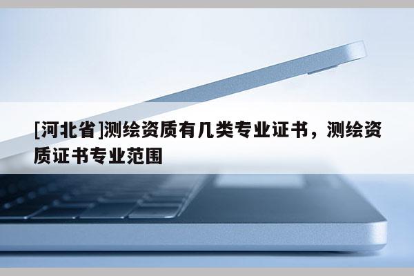 [河北省]測繪資質(zhì)有幾類專業(yè)證書，測繪資質(zhì)證書專業(yè)范圍