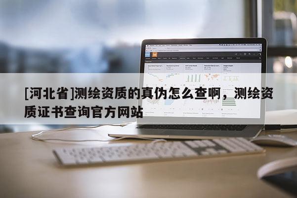 [河北省]測(cè)繪資質(zhì)的真?zhèn)卧趺床榘。瑴y(cè)繪資質(zhì)證書(shū)查詢官方網(wǎng)站
