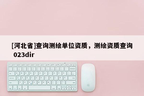 [河北省]查詢測(cè)繪單位資質(zhì)，測(cè)繪資質(zhì)查詢 023dir